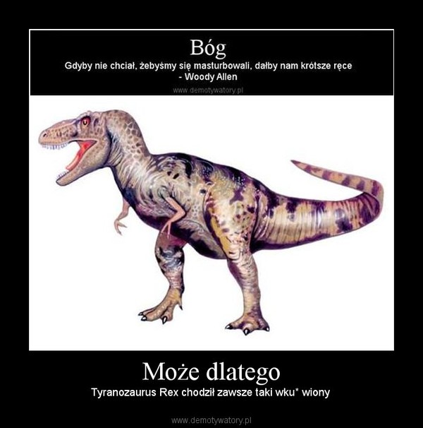 Może dlatego – Tyranozaurus Rex chodził zawsze taki wku* wiony  