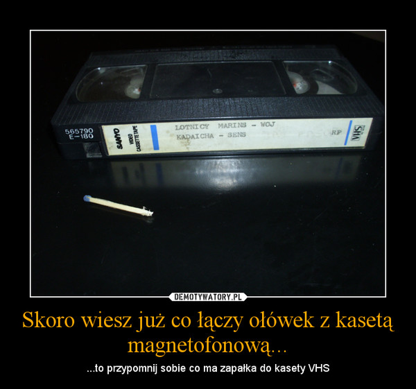 Skoro wiesz już co łączy ołówek z kasetą magnetofonową... – ...to przypomnij sobie co ma zapałka do kasety VHS 