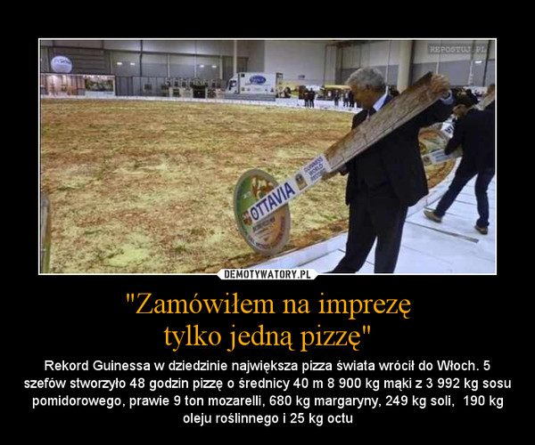 "Zamówiłem na imprezętylko jedną pizzę" – Rekord Guinessa w dziedzinie największa pizza świata wrócił do Włoch. 5 szefów stworzyło 48 godzin pizzę o średnicy 40 m 8 900 kg mąki z 3 992 kg sosu pomidorowego, prawie 9 ton mozarelli, 680 kg margaryny, 249 kg soli,  190 kg oleju roślinnego i 25 kg oc 