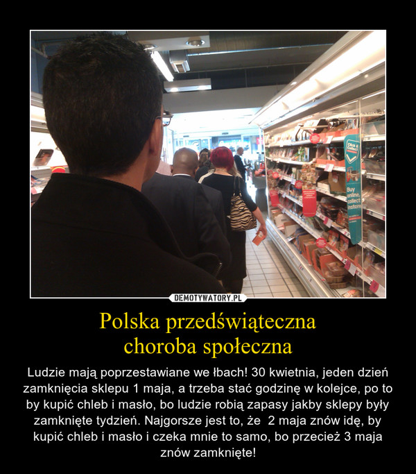 Polska przedświątecznachoroba społeczna – Ludzie mają poprzestawiane we łbach! 30 kwietnia, jeden dzień zamknięcia sklepu 1 maja, a trzeba stać godzinę w kolejce, po to by kupić chleb i masło, bo ludzie robią zapasy jakby sklepy były zamknięte tydzień. Najgorsze jest to, że  2 maja znów idę, by kupić chleb i masło i czeka mnie to samo, bo przecież 3 maja znów zamknięte! 