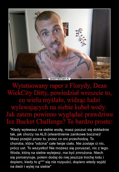 Wytatuowany raper z Florydy, Dean WickCity Ditty, powiedział wreszcie to, co wielu myślało, widząc ludzi wylewających na siebie kubeł wody. 
Jak zatem powinno wyglądać prawdziwe Ice Bucket Challenge? To bardzo proste:
