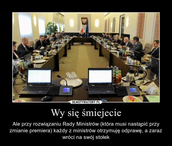 Wy się śmiejecie – Ale przy rozwiązaniu Rady Ministrów (która musi nastąpić przy zmianie premiera) każdy z ministrów otrzymuję odprawę, a zaraz wróci na swój stołek 