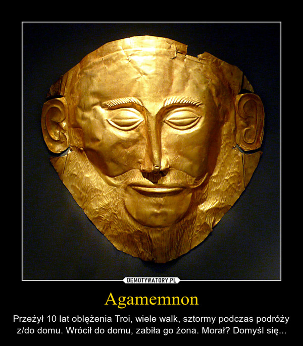 Agamemnon – Przeżył 10 lat oblężenia Troi, wiele walk, sztormy podczas podróży z/do domu. Wrócił do domu, zabiła go żona. Morał? Domyśl się... 