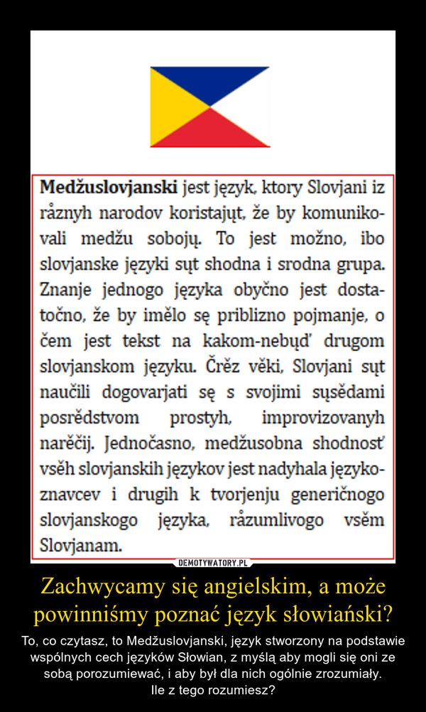 Zachwycamy się angielskim, a może powinniśmy poznać język słowiański? – To, co czytasz, to Medžuslovjanski, język stworzony na podstawie wspólnych cech języków Słowian, z myślą aby mogli się oni ze sobą porozumiewać, i aby był dla nich ogólnie zrozumiały.Ile z tego rozumiesz? 