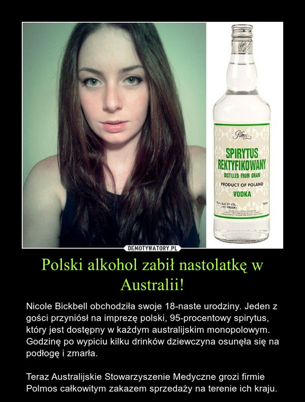 Polski alkohol zabił nastolatkę w Australii! – Nicole Bickbell obchodziła swoje 18-naste urodziny. Jeden z gości przyniósł na imprezę polski, 95-procentowy spirytus, który jest dostępny w każdym australijskim monopolowym. Godzinę po wypiciu kilku drinków dziewczyna osunęła się na podłogę i zmarła. Teraz Australijskie Stowarzyszenie Medyczne grozi firmie Polmos całkowitym zakazem sprzedaży na terenie ich kraju.  