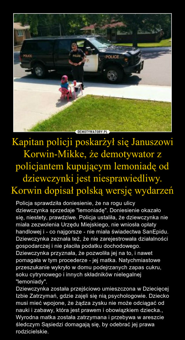 Kapitan policji poskarżył się Januszowi Korwin-Mikke, że demotywator z policjantem kupującym lemoniadę od dziewczynki jest niesprawiedliwy. Korwin dopisał polską wersję wydarzeń – Policja sprawdziła doniesienie, że na rogu ulicy dziewczynka sprzedaje "lemoniadę". Doniesienie okazało się, niestety, prawdziwe. Policja ustaliła, że dziewczynka nie miała zezwolenia Urzędu Miejskiego, nie wniosła opłaty handlowej i - co najgorsze - nie miała świadectwa SanEpidu. Dziewczynka zeznała też, że nie zarejestrowała działalności gospodarczej i nie płaciła podatku dochodowego. Dziewczynka przyznała, że pozwoliła jej na to, i nawet pomagała w tym procederze - jej matka. Natychmiastowe przeszukanie wykryło w domu podejrzanych zapas cukru, soku cytrynowego i innych składników nielegalnej "lemoniady". Dziewczynka została przejściowo umieszczona w Dziecięcej Izbie Zatrzymań, gdzie zajęli się nią psychologowie. Dziecko musi mieć wpojone, że żądza zysku nie może odciągać od nauki i zabawy, która jest prawem i obowiązkiem dziecka.,Wyrodna matka została zatrzymana i przebywa w areszcie śledczym Sąsiedzi domagają się, by odebrać jej prawa rodzicielskie. 
