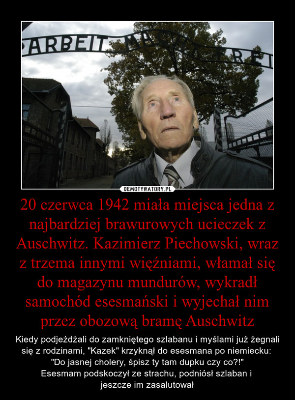 20 czerwca 1942 miała miejsca jedna z najbardziej brawurowych ucieczek z Auschwitz. Kazimierz Piechowski, wraz z trzema innymi więźniami, włamał się do magazynu mundurów, wykradł samochód esesmański i wyjechał nim przez obozową bramę Auschwitz – Kiedy podjeżdżali do zamkniętego szlabanu i myślami już żegnali się z rodzinami, "Kazek" krzyknął do esesmana po niemiecku: "Do jasnej cholery, śpisz ty tam dupku czy co?!"Esesmam podskoczył ze strachu, podniósł szlaban i jeszcze im zasalutował 