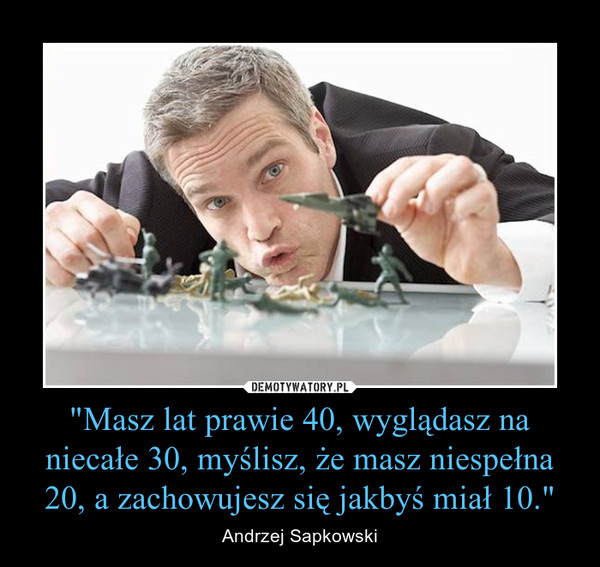 "Masz lat prawie 40, wyglądasz na niecałe 30, myślisz, że masz niespełna 20, a zachowujesz się jakbyś miał 10." – Andrzej Sapkowski 