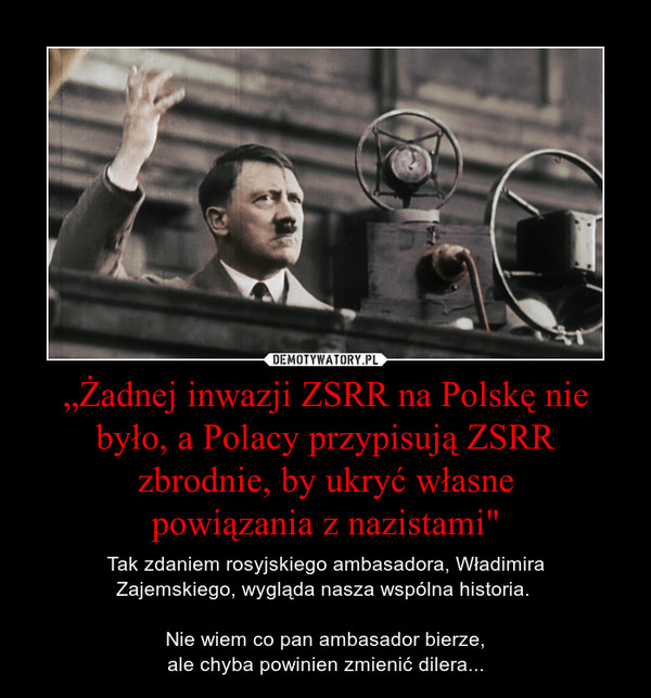 „Żadnej inwazji ZSRR na Polskę nie było, a Polacy przypisują ZSRR zbrodnie, by ukryć własnepowiązania z nazistami" – Tak zdaniem rosyjskiego ambasadora, WładimiraZajemskiego, wygląda nasza wspólna historia. Nie wiem co pan ambasador bierze,ale chyba powinien zmienić dilera... 