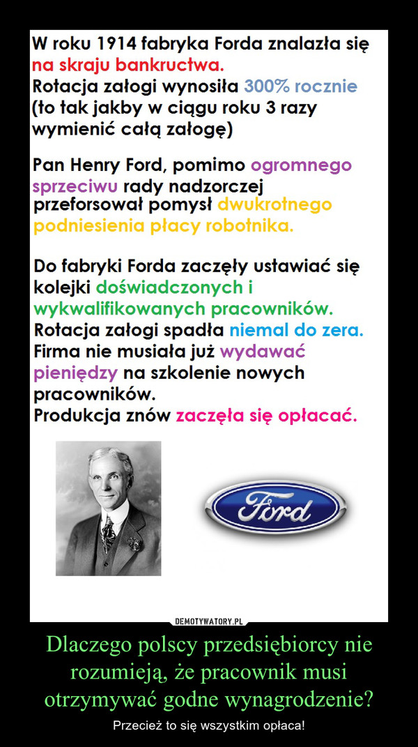 Dlaczego polscy przedsiębiorcy nie rozumieją, że pracownik musi otrzymywać godne wynagrodzenie? – Przecież to się wszystkim opłaca! W roku 1914 fabryka Forda znalazła się na skraju bankructwa. Rotacja załogi wynosiła 300% rocznie (to tak jakby w ciągu roku 3 razy wymienić całą załogę) Pan Henry Ford, pomimo ogromnego sprzeciwu rady nadzorczej przeforsował pomysł dwukrotnego podniesienia płacy robotnika. Do fabryki Forda zaczęły ustawiać się kolejki doświadczonych i wykwalifikowanych pracowników. Rotacja załogi spadła niemal do zera. Firma nie musiała już wydawać pieniędzy na szkolenie nowych pracowników. Produkcja znów zaczęła się opłacać. 
