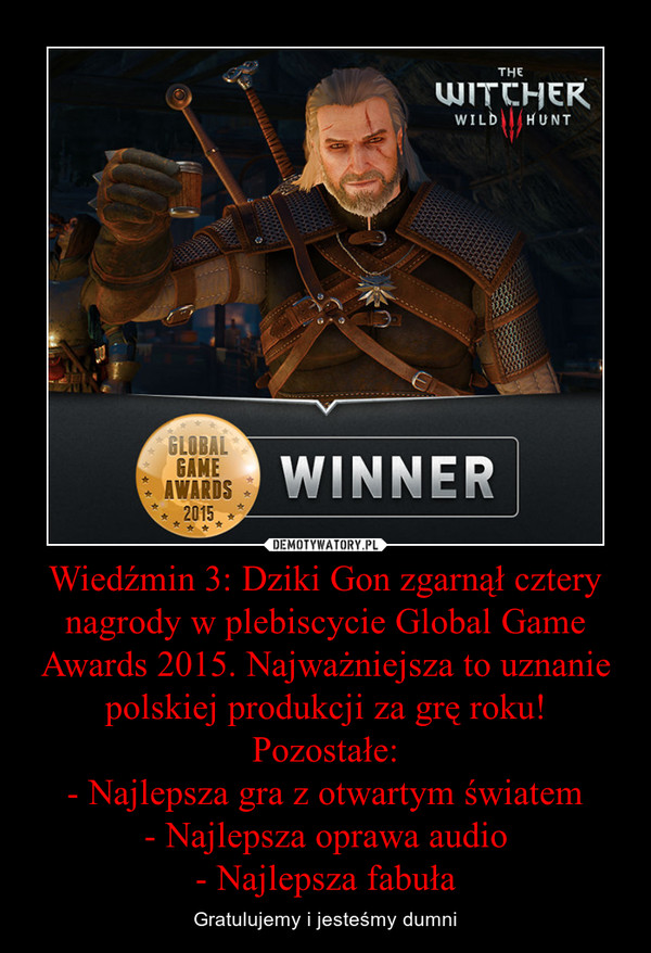 Wiedźmin 3: Dziki Gon zgarnął cztery nagrody w plebiscycie Global Game Awards 2015. Najważniejsza to uznanie polskiej produkcji za grę roku! Pozostałe:- Najlepsza gra z otwartym światem- Najlepsza oprawa audio- Najlepsza fabuła – Gratulujemy i jesteśmy dumni 