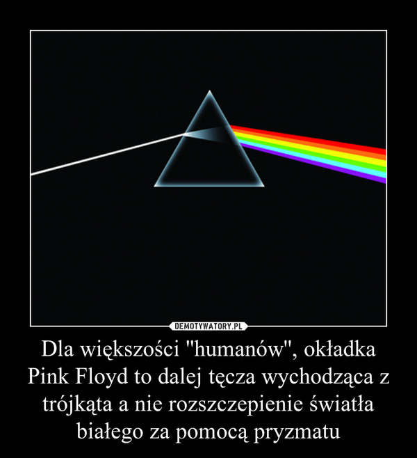 Dla większości ''humanów'', okładka Pink Floyd to dalej tęcza wychodząca z trójkąta a nie rozszczepienie światła białego za pomocą pryzmatu