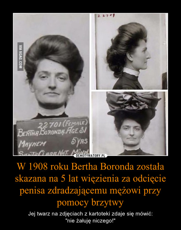 W 1908 roku Bertha Boronda została skazana na 5 lat więzienia za odcięcie penisa zdradzającemu mężowi przy pomocy brzytwy – Jej twarz na zdjęciach z kartoteki zdaje się mówić:"nie żałuję niczego!" 