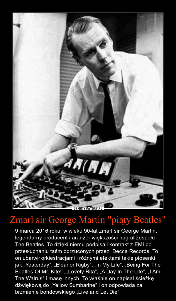 Zmarł sir George Martin "piąty Beatles" – 9 marca 2016 roku, w wieku 90-lat zmarł sir George Martin, legendarny producent i aranżer większości nagrał zespołu The Beatles. To dzięki niemu podpisali kontrakt z EMI po przesłuchaniu taśm odrzuconych przez  Decca Records. To on ubarwił orkiestracjami i różnymi efektami takie piosenki jak „Yesterday”, „Eleanor Rigby”, „In My Life”, „Being For The Beatles Of Mr. Kite!”, „Lovely Rita”, „A Day In The Life”, „I Am The Walrus” i masę innych. To właśnie on napisał ścieżkę dźwiękową do „Yellow Sumbarine” i on odpowiada za brzmienie bondowskiego „Live and Let Die”. 