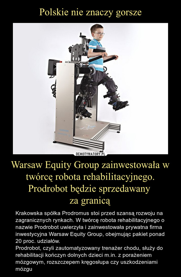 Warsaw Equity Group zainwestowała w twórcę robota rehabilitacyjnego. Prodrobot będzie sprzedawany za granicą – Krakowska spółka Prodromus stoi przed szansą rozwoju na zagranicznych rynkach. W twórcę robota rehabilitacyjnego o nazwie Prodrobot uwierzyła i zainwestowała prywatna firma inwestycyjna Warsaw Equity Group, obejmując pakiet ponad 20 proc. udziałów. Prodrobot, czyli zautomatyzowany trenażer chodu, służy do rehabilitacji kończyn dolnych dzieci m.in. z porażeniem mózgowym, rozszczepem kręgosłupa czy uszkodzeniami mózgu 