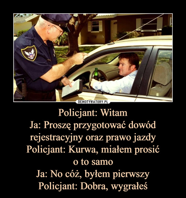 Policjant: WitamJa: Proszę przygotować dowódrejestracyjny oraz prawo jazdyPolicjant: Kurwa, miałem prosićo to samoJa: No cóż, byłem pierwszyPolicjant: Dobra, wygrałeś –  