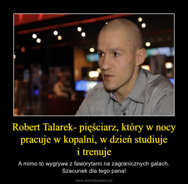 Robert Talarek- pięściarz, który w nocy pracuje w kopalni, w dzień studiujei trenuje – A mimo to wygrywa z faworytami na zagranicznych galach. Szacunek dla tego pana! 