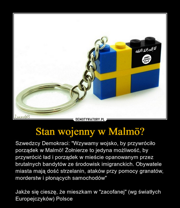 Stan wojenny w Malmö? – Szwedzcy Demokraci: "Wzywamy wojsko, by przywróciło porządek w Malmö! Żołnierze to jedyna możliwość, by przywrócić ład i porządek w mieście opanowanym przez brutalnych bandytów ze środowisk imigranckich. Obywatele miasta mają dość strzelanin, ataków przy pomocy granatów, morderstw i płonących samochodów"Jakże się cieszę, że mieszkam w "zacofanej" (wg światłych Europejczyków) Polsce 