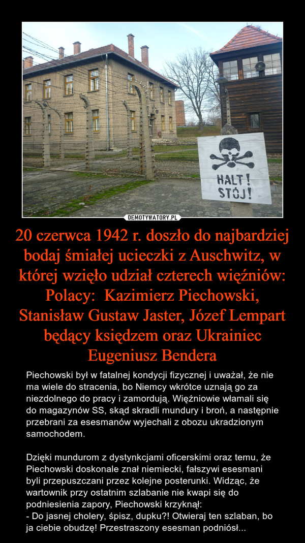 20 czerwca 1942 r. doszło do najbardziej bodaj śmiałej ucieczki z Auschwitz, w której wzięło udział czterech więźniów: Polacy:  Kazimierz Piechowski, Stanisław Gustaw Jaster, Józef Lempart będący księdzem oraz Ukrainiec Eugeniusz Bendera