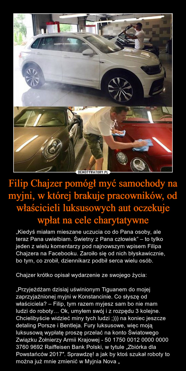 Filip Chajzer pomógł myć samochody na myjni, w której brakuje pracowników, od właścicieli luksusowych aut oczekuje wpłat na cele charytatywne – „Kiedyś miałam mieszane uczucia co do Pana osoby, ale teraz Pana uwielbiam. Świetny z Pana człowiek” – to tylko jeden z wielu komentarzy pod najnowszym wpisem Filipa Chajzera na Facebooku. Zaroiło się od nich błyskawicznie, bo tym, co zrobił, dziennikarz podbił serca wielu osób.Chajzer krótko opisał wydarzenie ze swojego życia:„Przyjeżdżam dzisiaj uświnionym Tiguanem do mojej zaprzyjaźnionej myjni w Konstancinie. Co słyszę od właściciela? – Filip, tym razem myjesz sam bo nie mam ludzi do roboty… Ok, umyłem swój i z rozpędu 3 kolejne. Chcielibyście widzieć miny tych ludzi ;))) na koniec jeszcze detaling Porsze i Bentleja. Fury luksusowe, więc moją luksusową wypłatę proszę przelać na konto Światowego Związku Żołnierzy Armii Krajowej - 50 1750 0012 0000 0000 3760 9692 Raiffeisen Bank Polski, w tytule „Zbiórka dla Powstańców 2017″. Sprawdzę! a jak by ktoś szukał roboty to można już mnie zmienić w Myjnia Nova „ 