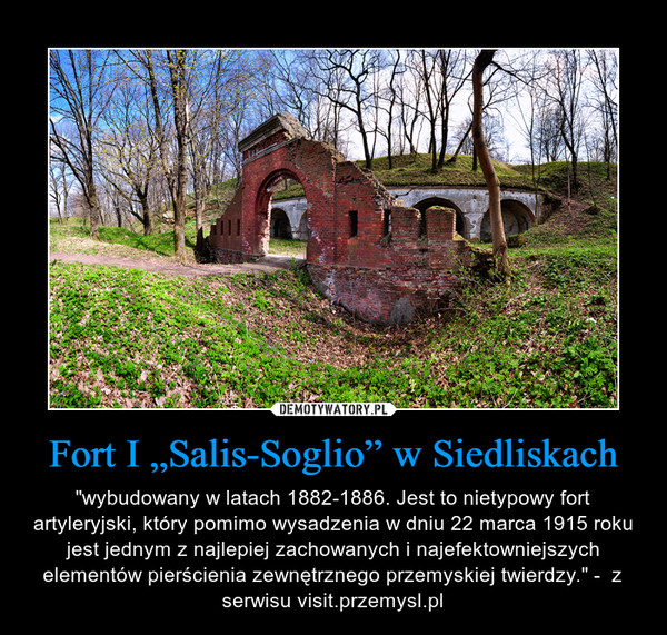 Fort I „Salis-Soglio” w Siedliskach – "wybudowany w latach 1882-1886. Jest to nietypowy fort artyleryjski, który pomimo wysadzenia w dniu 22 marca 1915 roku jest jednym z najlepiej zachowanych i najefektowniejszych elementów pierścienia zewnętrznego przemyskiej twierdzy." -  z serwisu visit.przemysl.pl 