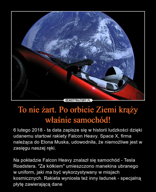 To nie żart. Po orbicie Ziemi krąży właśnie samochód! – 6 lutego 2018 - ta data zapisze się w historii ludzkości dzięki udanemu startowi rakiety Falcon Heavy. Space X, firma należąca do Elona Muska, udowodniła, że niemożliwe jest w zasięgu naszej ręki.Na pokładzie Falcon Heavy znalazł się samochód - Tesla Roadstera. "Za kółkiem" umieszczono manekina ubranego w uniform, jaki ma być wykorzystywany w misjach kosmicznych. Rakieta wyniosła też inny ładunek - specjalną płytę zawierającą dane 