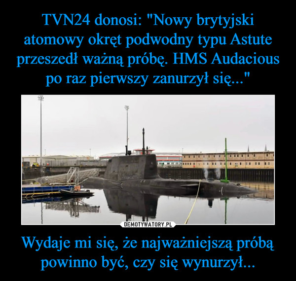 TVN24 donosi: "Nowy brytyjski atomowy okręt podwodny typu Astute przeszedł ważną próbę. HMS Audacious po raz pierwszy zanurzył się..." Wydaje mi się, że najważniejszą próbą powinno być, czy się wynurzył...