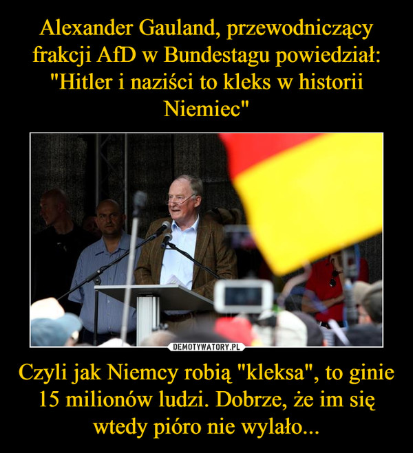 Alexander Gauland, przewodniczący frakcji AfD w Bundestagu powiedział:
"Hitler i naziści to kleks w historii Niemiec" Czyli jak Niemcy robią "kleksa", to ginie 15 milionów ludzi. Dobrze, że im się wtedy pióro nie wylało...