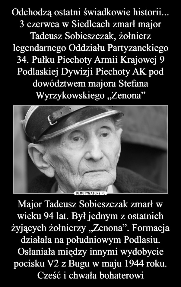 Odchodzą ostatni świadkowie historii...
3 czerwca w Siedlcach zmarł major Tadeusz Sobieszczak, żołnierz legendarnego Oddziału Partyzanckiego 34. Pułku Piechoty Armii Krajowej 9 Podlaskiej Dywizji Piechoty AK pod dowództwem majora Stefana Wyrzykowskiego „Zenona” Major Tadeusz Sobieszczak zmarł w wieku 94 lat. Był jednym z ostatnich żyjących żołnierzy „Zenona”. Formacja działała na południowym Podlasiu. Osłaniała między innymi wydobycie pocisku V2 z Bugu w maju 1944 roku. Cześć i chwała bohaterowi