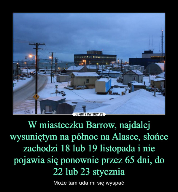 W miasteczku Barrow, najdalej wysuniętym na północ na Alasce, słońce zachodzi 18 lub 19 listopada i nie pojawia się ponownie przez 65 dni, do 22 lub 23 stycznia – Może tam uda mi się wyspać 