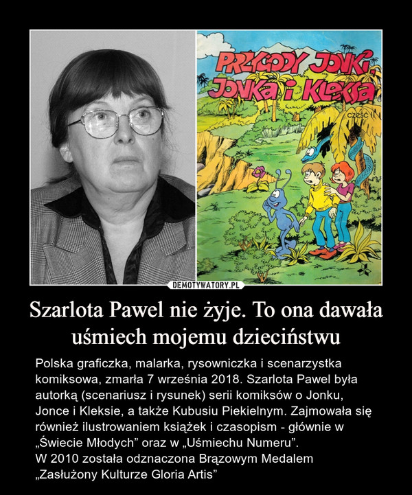 Szarlota Pawel nie żyje. To ona dawała uśmiech mojemu dzieciństwu – Polska graficzka, malarka, rysowniczka i scenarzystka komiksowa, zmarła 7 września 2018. Szarlota Pawel była autorką (scenariusz i rysunek) serii komiksów o Jonku, Jonce i Kleksie, a także Kubusiu Piekielnym. Zajmowała się również ilustrowaniem książek i czasopism - głównie w „Świecie Młodych” oraz w „Uśmiechu Numeru”.W 2010 została odznaczona Brązowym Medalem „Zasłużony Kulturze Gloria Artis” 
