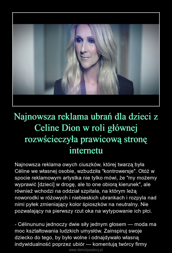 Najnowsza reklama ubrań dla dzieci z Celine Dion w roli głównej rozwścieczyła prawicową stronę internetu – Najnowsza reklama owych ciuszków, której twarzą była Céline we własnej osobie, wzbudziła "kontrowersje". Otóż w spocie reklamowym artystka nie tylko mówi, że "my możemy wyprawić [dzieci] w drogę, ale to one obiorą kierunek", ale również wchodzi na oddział szpitala, na którym leżą noworodki w różowych i niebieskich ubrankach i rozpyla nad nimi pyłek zmieniający kolor śpioszków na neutralny. Nie pozwalający na pierwszy rzut oka na wytypowanie ich płci.- Célinununu jednoczy dwie siły jednym głosem — moda ma moc kształtowania ludzkich umysłów. Zainspiruj swoje dziecko do tego, by było wolne i odnajdywało własną indywidualność poprzez ubiór — komentują twórcy firmy 