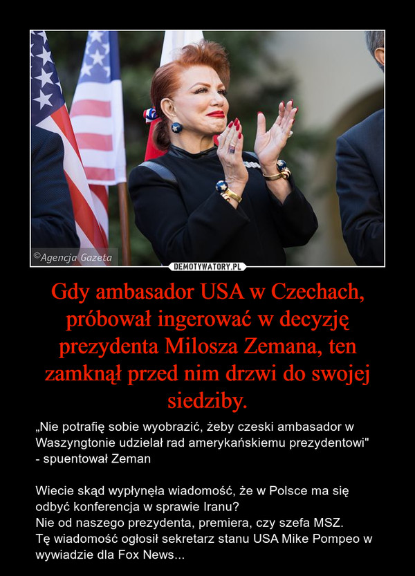 Gdy ambasador USA w Czechach, próbował ingerować w decyzję prezydenta Milosza Zemana, ten zamknął przed nim drzwi do swojej siedziby. – „Nie potrafię sobie wyobrazić, żeby czeski ambasador w Waszyngtonie udzielał rad amerykańskiemu prezydentowi"  - spuentował ZemanWiecie skąd wypłynęła wiadomość, że w Polsce ma się odbyć konferencja w sprawie Iranu?Nie od naszego prezydenta, premiera, czy szefa MSZ.Tę wiadomość ogłosił sekretarz stanu USA Mike Pompeo w wywiadzie dla Fox News... 