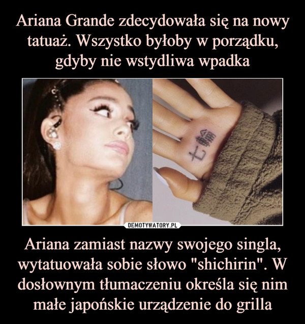 Ariana Grande zdecydowała się na nowy tatuaż. Wszystko byłoby w porządku, gdyby nie wstydliwa wpadka Ariana zamiast nazwy swojego singla, wytatuowała sobie słowo "shichirin". W dosłownym tłumaczeniu określa się nim małe japońskie urządzenie do grilla
