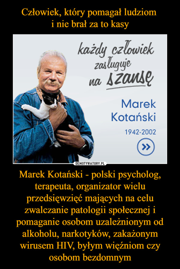 Marek Kotański - polski psycholog, terapeuta, organizator wielu przedsięwzięć mających na celu zwalczanie patologii społecznej i pomaganie osobom uzależnionym od alkoholu, narkotyków, zakażonym wirusem HIV, byłym więźniom czy osobom bezdomnym –  każdy człowiek zasługuje na szansę