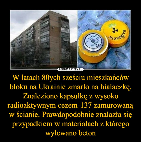 W latach 80ych sześciu mieszkańców bloku na Ukrainie zmarło na białaczkę. Znaleziono kapsułkę z wysoko radioaktywnym cezem-137 zamurowaną w ścianie. Prawdopodobnie znalazła się przypadkiem w materiałach z którego wylewano beton