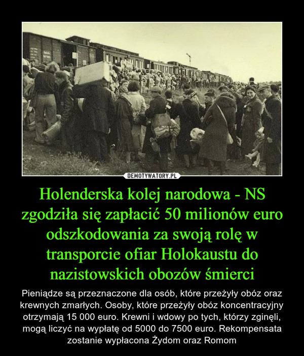 Holenderska kolej narodowa - NS zgodziła się zapłacić 50 milionów euro odszkodowania za swoją rolę w transporcie ofiar Holokaustu do nazistowskich obozów śmierci – Pieniądze są przeznaczone dla osób, które przeżyły obóz oraz krewnych zmarłych. Osoby, które przeżyły obóz koncentracyjny otrzymają 15 000 euro. Krewni i wdowy po tych, którzy zginęli, mogą liczyć na wypłatę od 5000 do 7500 euro. Rekompensata zostanie wypłacona Żydom oraz Romom 