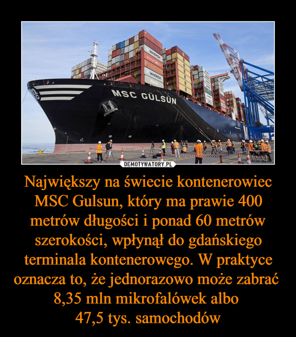 Największy na świecie kontenerowiec MSC Gulsun, który ma prawie 400 metrów długości i ponad 60 metrów szerokości, wpłynął do gdańskiego terminala kontenerowego. W praktyce oznacza to, że jednorazowo może zabrać  8,35 mln mikrofalówek albo 
47,5 tys. samochodów