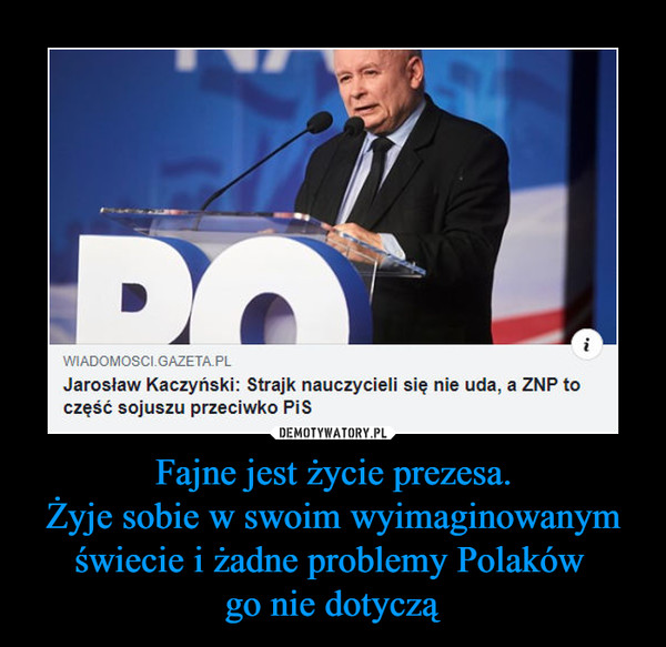 Fajne jest życie prezesa.
Żyje sobie w swoim wyimaginowanym świecie i żadne problemy Polaków 
go nie dotyczą