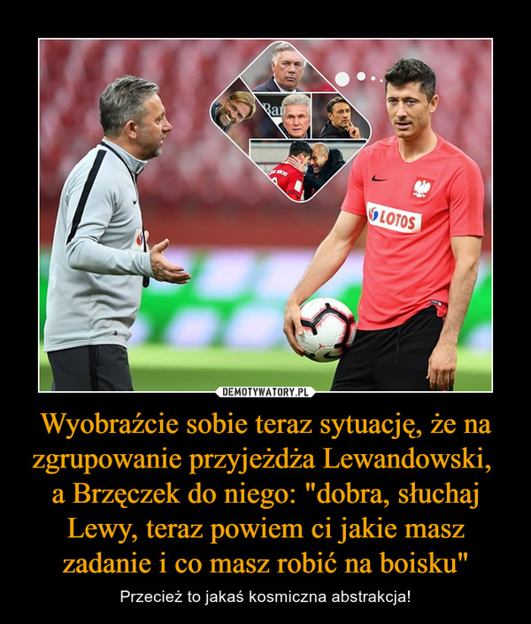 Wyobraźcie sobie teraz sytuację, że na zgrupowanie przyjeżdża Lewandowski, 
a Brzęczek do niego: "dobra, słuchaj Lewy, teraz powiem ci jakie masz zadanie i co masz robić na boisku"