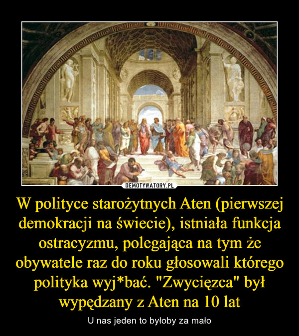 W polityce starożytnych Aten (pierwszej demokracji na świecie), istniała funkcja ostracyzmu, polegająca na tym że obywatele raz do roku głosowali którego polityka wyj*bać. "Zwycięzca" był wypędzany z Aten na 10 lat