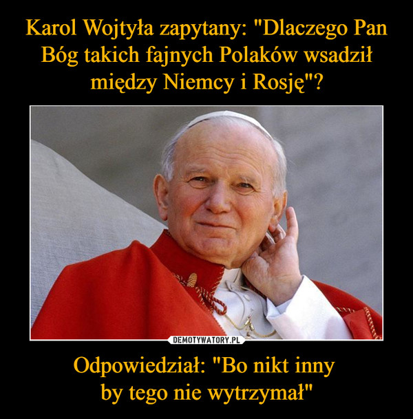 Karol Wojtyła zapytany: "Dlaczego Pan Bóg takich fajnych Polaków wsadził między Niemcy i Rosję"? Odpowiedział: "Bo nikt inny 
by tego nie wytrzymał"