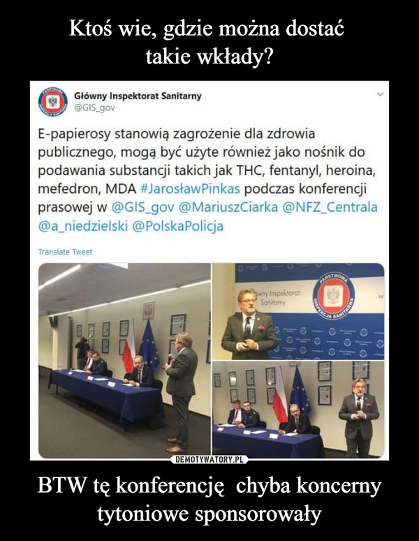 BTW tę konferencję  chyba koncerny tytoniowe sponsorowały –  Główny Inspektorat Sanitarny@GIS_govE-papierosy stanowią zagrożenie dla zdrowiapublicznego, mogę być użyte również jako nośnik dopodawania substancji takich jak THC, fentanyl, heroina,mefedron, MDA #JarosławPinkas podczas konferencjiprasowej w @GIS_gov @MariuszCiarka @NFZ_Centrala@ajiiedzielski @PolskaPolicja