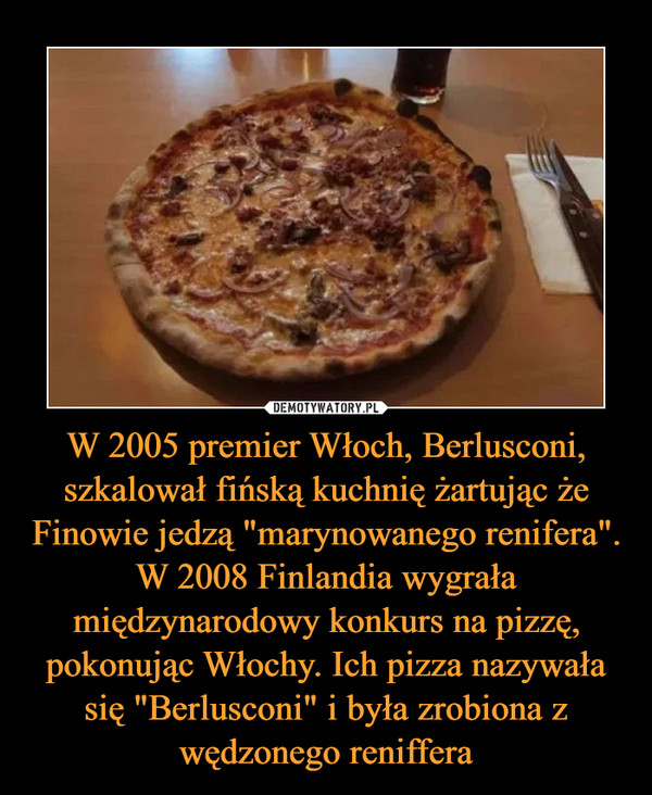 W 2005 premier Włoch, Berlusconi, szkalował fińską kuchnię żartując że Finowie jedzą "marynowanego renifera". W 2008 Finlandia wygrała międzynarodowy konkurs na pizzę, pokonując Włochy. Ich pizza nazywała się "Berlusconi" i była zrobiona z wędzonego reniffera
