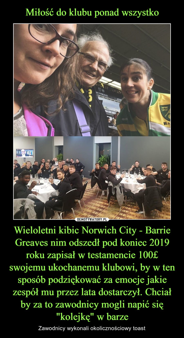 Miłość do klubu ponad wszystko Wieloletni kibic Norwich City - Barrie Greaves nim odszedł pod koniec 2019 roku zapisał w testamencie 100£ swojemu ukochanemu klubowi, by w ten sposób podziękować za emocje jakie zespół mu przez lata dostarczył. Chciał by za to zawodnicy mogli napić się "kolejkę" w barze