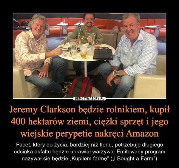 Jeremy Clarkson będzie rolnikiem, kupił 400 hektarów ziemi, ciężki sprzęt i jego wiejskie perypetie nakręci Amazon – Facet, który do życia, bardziej niż tlenu, potrzebuje długiego odcinka asfaltu będzie uprawiał warzywa. Emitowany program nazywał się będzie „Kupiłem farmę” („I Bought a Farm”) 