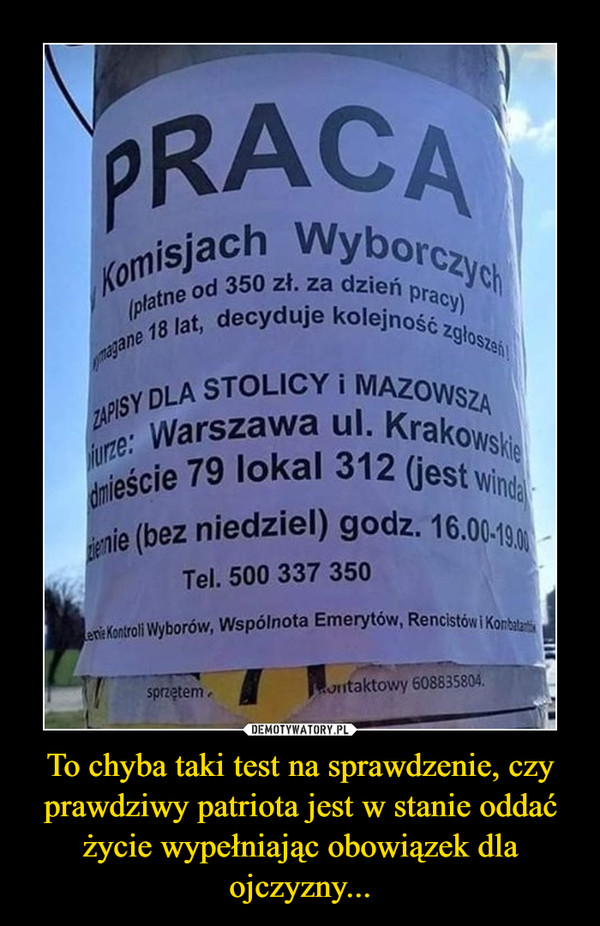 To chyba taki test na sprawdzenie, czy prawdziwy patriota jest w stanie oddać życie wypełniając obowiązek dla ojczyzny... –  PRACAKomisjach Wyborczych(platne od 350 zł. za dzień pracy)magane 18 lat, decyduje kolejność zgloszeńiZAPIS Y DLA STOLICY i MAZOWSZAurze: Warszawa ul. Krakowskiedmieście 79 lokal 312 (jest windaenie (bez niedziel) godz. 16.00-190en: Kontroli Wyborów, Wspólnota Emerytów, Rencistów i Konbalatisprzętem.