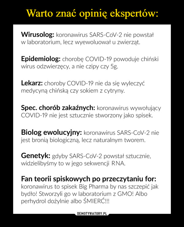  –  Wirusolog: koronawirus SARS-CoV-2 nie powstał w laboratorium, lecz wyewoluował u zwierząt. Epidemiolog: chorobę COVID-19 powoduje chiński wirus odzwierzęcy, a nie czipy czy 5g. Lekarz: choroby COVID-19 nie da się wyleczyć medycyną chińską czy sokiem z cytryny. Spec. chorób zakaźnych: koronawirus wywołujący COVID-19 nie jest sztucznie stworzony jako spisek. Biolog ewolucyjny: koronawirus SARS-CoV-2 nie jest bronią biologiczną, lecz naturalnym tworem. Genetyk: gdyby SARS-CoV-2 powstał sztucznie, widzielibyśmy to w jego sekwencji DNA. Fan teorii spiskowych po przeczytaniu for: koronawirus to spisek Big Pharma by nas szczepić jak bydło! Stworzyli go w laboratorium z GMO! Albo perhydrol dożylnie albo ŚMIERĆ!!!