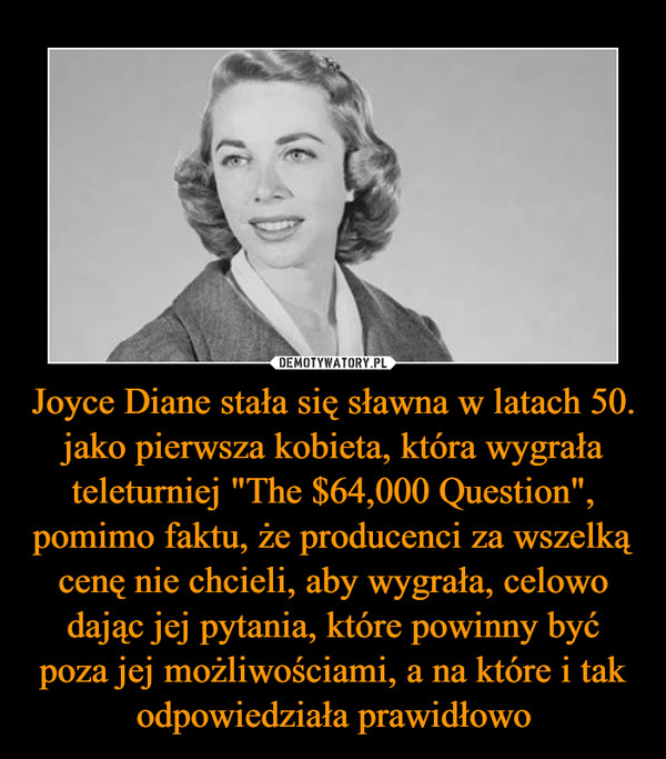 Joyce Diane stała się sławna w latach 50. jako pierwsza kobieta, która wygrała teleturniej "The $64,000 Question", pomimo faktu, że producenci za wszelką cenę nie chcieli, aby wygrała, celowo dając jej pytania, które powinny być poza jej możliwościami, a na które i tak odpowiedziała prawidłowo –  