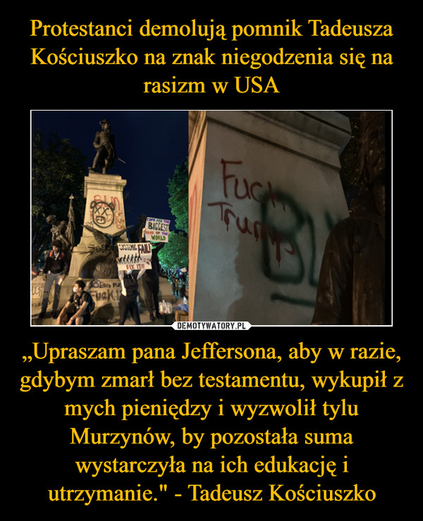 Protestanci demolują pomnik Tadeusza Kościuszko na znak niegodzenia się na rasizm w USA „Upraszam pana Jeffersona, aby w razie, gdybym zmarł bez testamentu, wykupił z mych pieniędzy i wyzwolił tylu Murzynów, by pozostała suma wystarczyła na ich edukację i utrzymanie." - Tadeusz Kościuszko